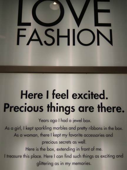 LOVE fashion
Here I feel excited.
Pecious things are there.
Years ago I had a jewel box
As a girl, I kept sparkling marbles and pretty ribbons in the box
As a woman, there I kept my favorite accessories and
precious scrents as well.
Hre is the box, extending in front of me.
I treasure this place. Here I can find such things as exciting and
glittering as in my memories.